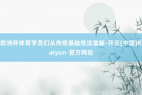欧洲杯体育学员们从传统基础技法滥觞-开云(中国)Kaiyun·官方网站