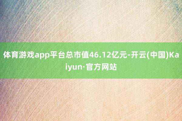 体育游戏app平台总市值46.12亿元-开云(中国)Kaiyun·官方网站