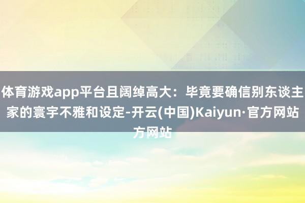 体育游戏app平台且阔绰高大：毕竟要确信别东谈主家的寰宇不雅和设定-开云(中国)Kaiyun·官方网站