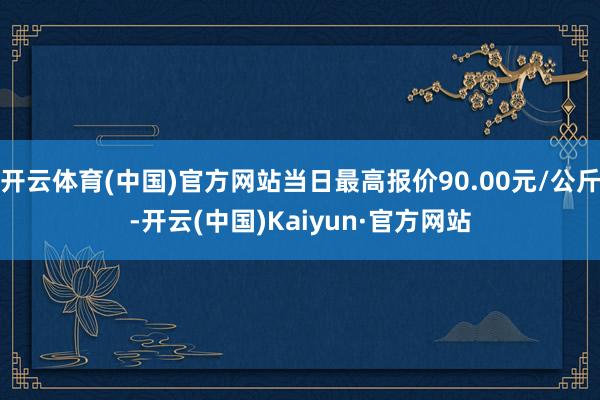 开云体育(中国)官方网站当日最高报价90.00元/公斤-开云(中国)Kaiyun·官方网站