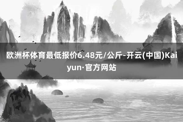欧洲杯体育最低报价6.48元/公斤-开云(中国)Kaiyun·官方网站