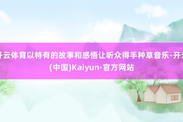 开云体育以特有的故事和感悟让听众得手种草音乐-开云(中国)Kaiyun·官方网站