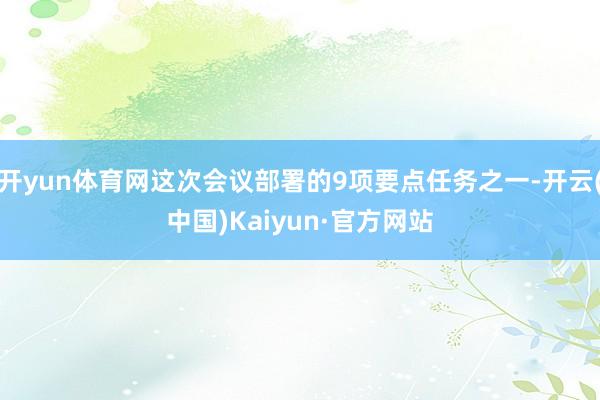 开yun体育网这次会议部署的9项要点任务之一-开云(中国)Kaiyun·官方网站