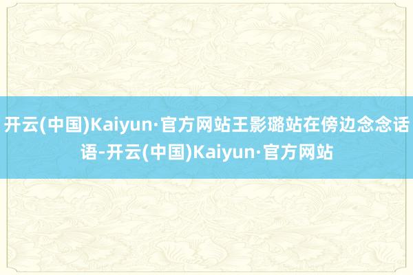 开云(中国)Kaiyun·官方网站王影璐站在傍边念念话语-开云(中国)Kaiyun·官方网站