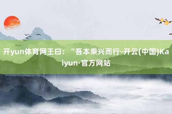 开yun体育网王曰:“吾本乘兴而行-开云(中国)Kaiyun·官方网站