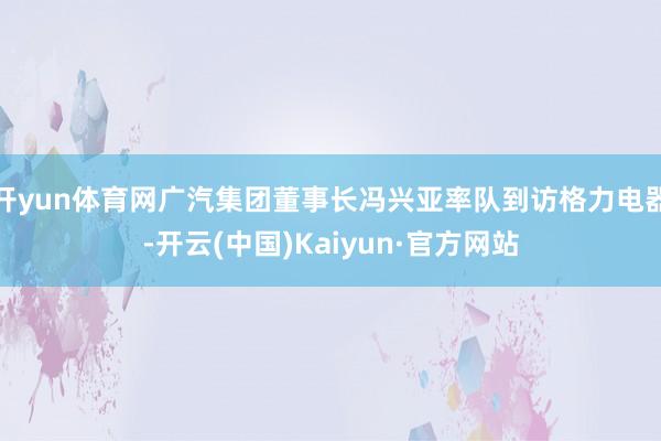 开yun体育网广汽集团董事长冯兴亚率队到访格力电器-开云(中国)Kaiyun·官方网站