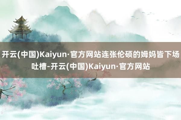 开云(中国)Kaiyun·官方网站连张伦硕的姆妈皆下场吐槽-开云(中国)Kaiyun·官方网站