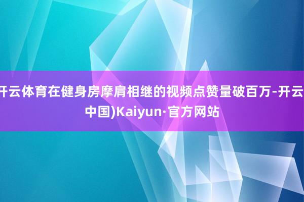 开云体育在健身房摩肩相继的视频点赞量破百万-开云(中国)Kaiyun·官方网站