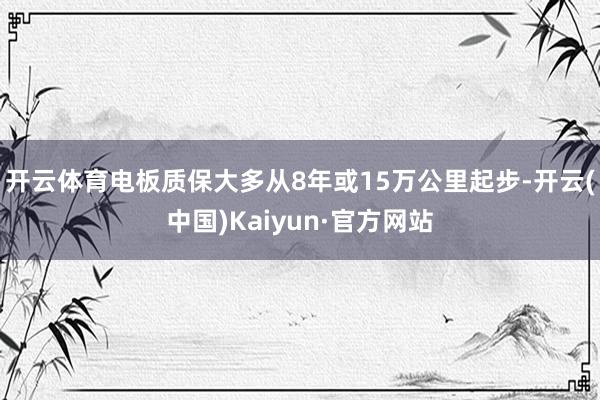 开云体育电板质保大多从8年或15万公里起步-开云(中国)Kaiyun·官方网站