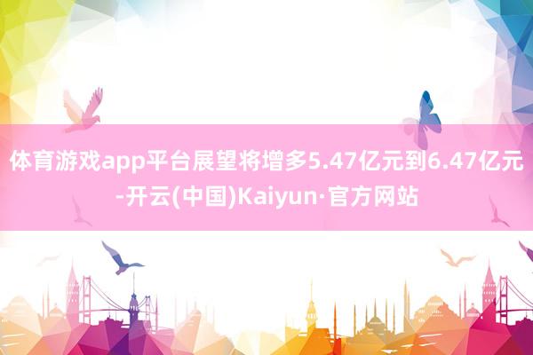 体育游戏app平台展望将增多5.47亿元到6.47亿元-开云(中国)Kaiyun·官方网站