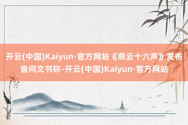 开云(中国)Kaiyun·官方网站《燕云十六声》发布音问文书称-开云(中国)Kaiyun·官方网站