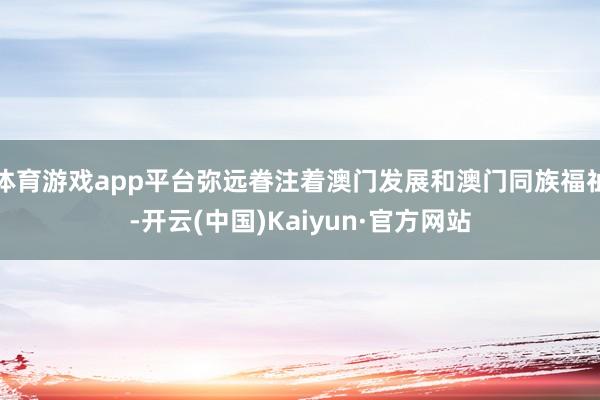 体育游戏app平台弥远眷注着澳门发展和澳门同族福祉-开云(中国)Kaiyun·官方网站