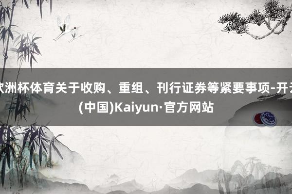欧洲杯体育关于收购、重组、刊行证券等紧要事项-开云(中国)Kaiyun·官方网站