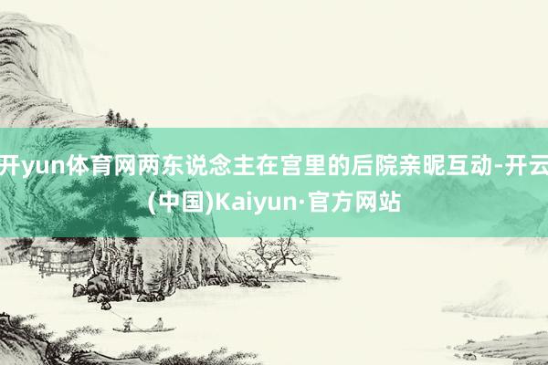 开yun体育网两东说念主在宫里的后院亲昵互动-开云(中国)Kaiyun·官方网站
