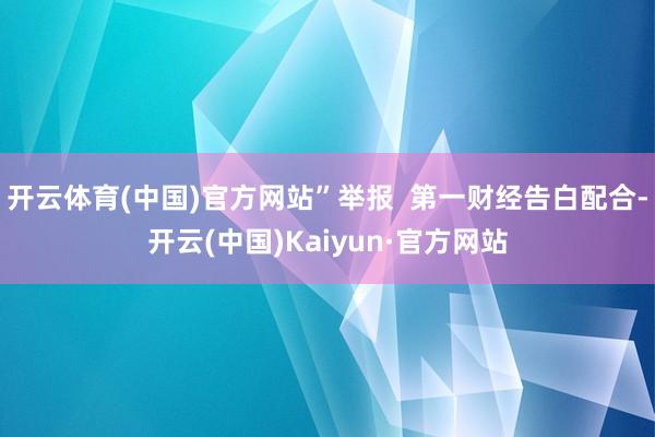 开云体育(中国)官方网站”举报  第一财经告白配合-开云(中国)Kaiyun·官方网站