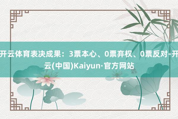 开云体育表决成果：3票本心、0票弃权、0票反对-开云(中国)Kaiyun·官方网站