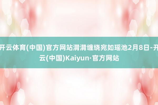 开云体育(中国)官方网站潸潸缠绕宛如瑶池2月8日-开云(中国)Kaiyun·官方网站
