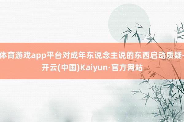 体育游戏app平台对成年东说念主说的东西启动质疑-开云(中国)Kaiyun·官方网站