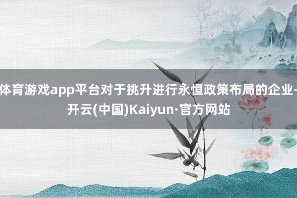 体育游戏app平台对于挑升进行永恒政策布局的企业-开云(中国)Kaiyun·官方网站