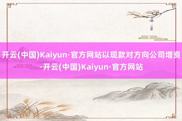 开云(中国)Kaiyun·官方网站以现款对方向公司增资-开云(中国)Kaiyun·官方网站