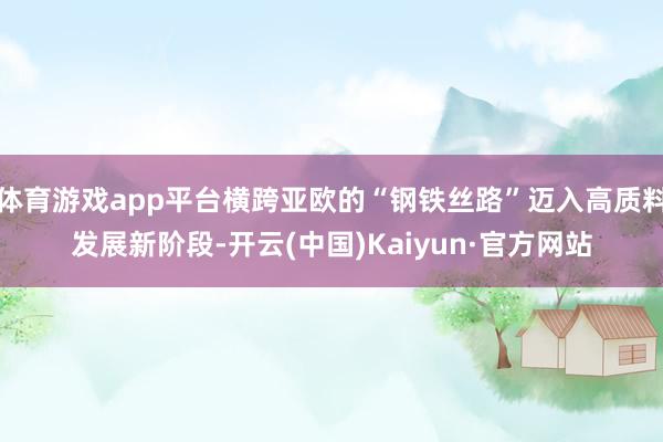 体育游戏app平台横跨亚欧的“钢铁丝路”迈入高质料发展新阶段-开云(中国)Kaiyun·官方网站