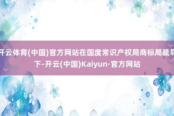 开云体育(中国)官方网站在国度常识产权局商标局疏导下-开云(中国)Kaiyun·官方网站