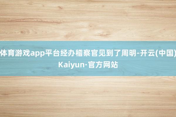 体育游戏app平台经办稽察官见到了周明-开云(中国)Kaiyun·官方网站