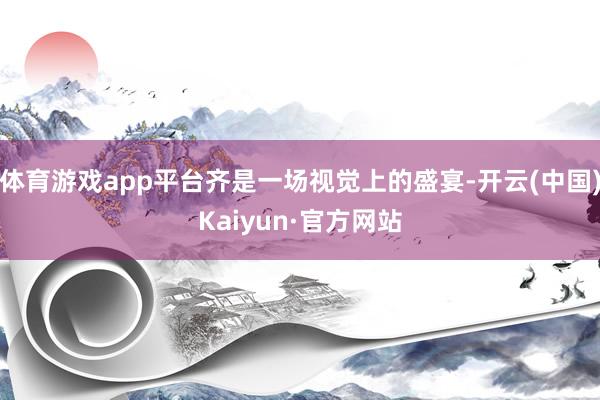 体育游戏app平台齐是一场视觉上的盛宴-开云(中国)Kaiyun·官方网站