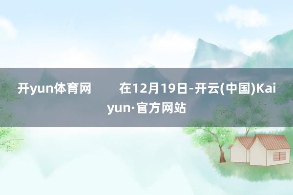 开yun体育网        在12月19日-开云(中国)Kaiyun·官方网站