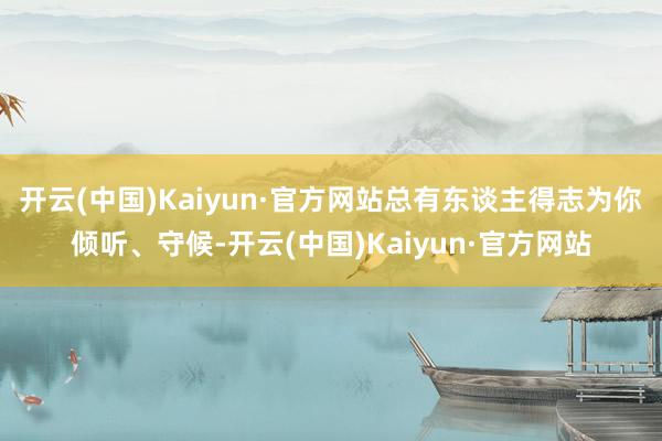 开云(中国)Kaiyun·官方网站总有东谈主得志为你倾听、守候-开云(中国)Kaiyun·官方网站