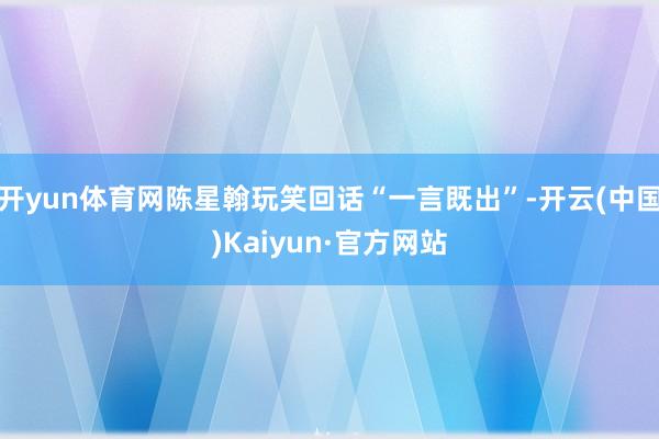 开yun体育网陈星翰玩笑回话“一言既出”-开云(中国)Kaiyun·官方网站