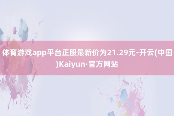 体育游戏app平台正股最新价为21.29元-开云(中国)Kaiyun·官方网站