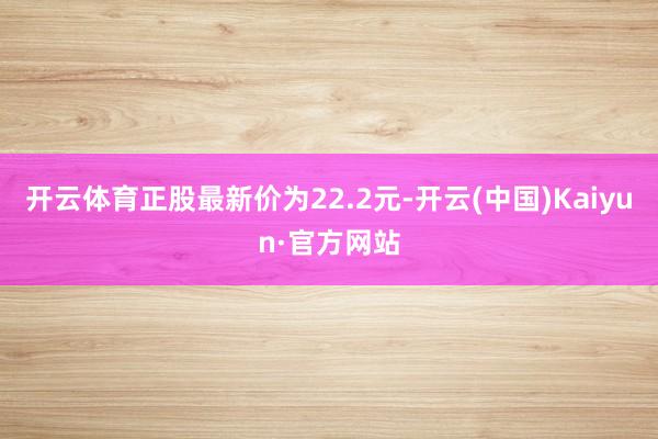 开云体育正股最新价为22.2元-开云(中国)Kaiyun·官方网站