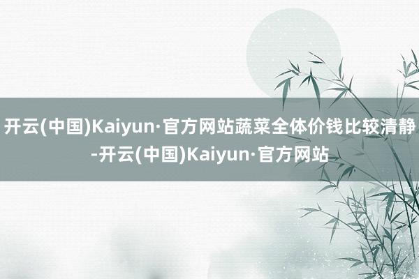 开云(中国)Kaiyun·官方网站蔬菜全体价钱比较清静-开云(中国)Kaiyun·官方网站