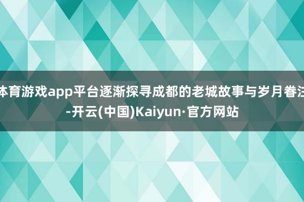 体育游戏app平台逐渐探寻成都的老城故事与岁月眷注-开云(中国)Kaiyun·官方网站
