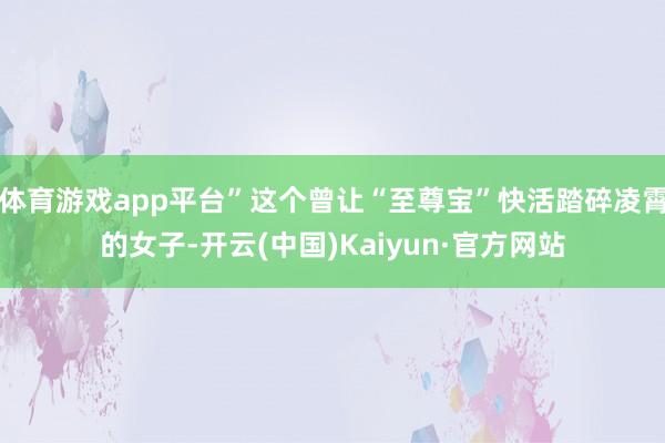 体育游戏app平台”这个曾让“至尊宝”快活踏碎凌霄的女子-开云(中国)Kaiyun·官方网站