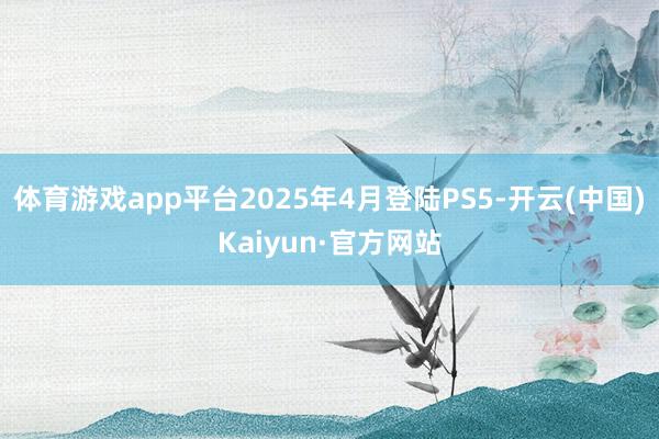 体育游戏app平台2025年4月登陆PS5-开云(中国)Kaiyun·官方网站