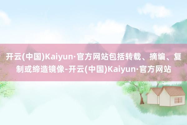开云(中国)Kaiyun·官方网站包括转载、摘编、复制或缔造镜像-开云(中国)Kaiyun·官方网站