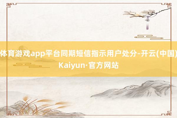 体育游戏app平台同期短信指示用户处分-开云(中国)Kaiyun·官方网站