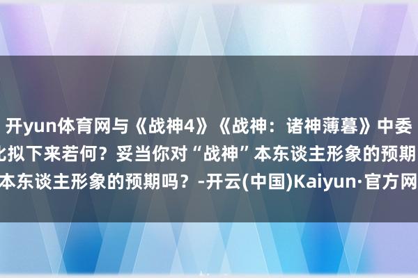 开yun体育网与《战神4》《战神：诸神薄暮》中委托·佳吉的奎托斯形象比拟下来若何？妥当你对“战神”本东谈主形象的预期吗？-开云(中国)Kaiyun·官方网站