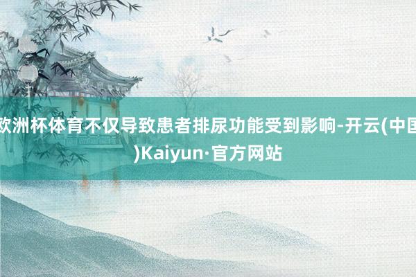 欧洲杯体育不仅导致患者排尿功能受到影响-开云(中国)Kaiyun·官方网站