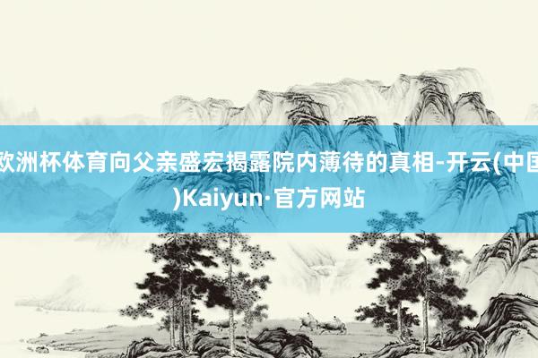 欧洲杯体育向父亲盛宏揭露院内薄待的真相-开云(中国)Kaiyun·官方网站
