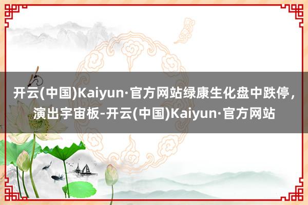 开云(中国)Kaiyun·官方网站绿康生化盘中跌停，演出宇宙板-开云(中国)Kaiyun·官方网站