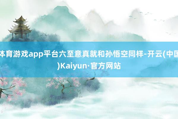 体育游戏app平台六至意真就和孙悟空同样-开云(中国)Kaiyun·官方网站