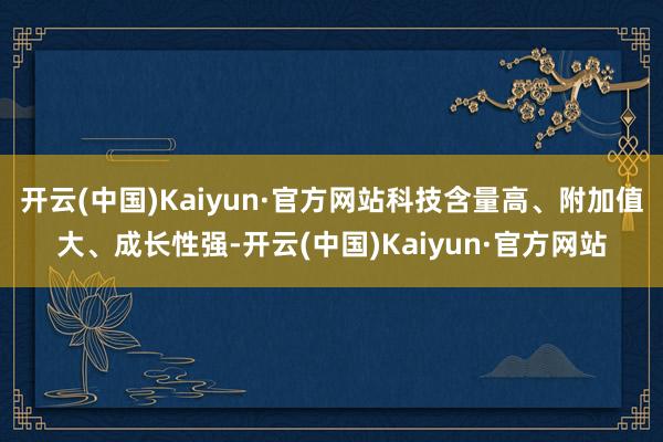 开云(中国)Kaiyun·官方网站科技含量高、附加值大、成长性强-开云(中国)Kaiyun·官方网站