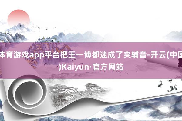 体育游戏app平台把王一博都迷成了夹辅音-开云(中国)Kaiyun·官方网站