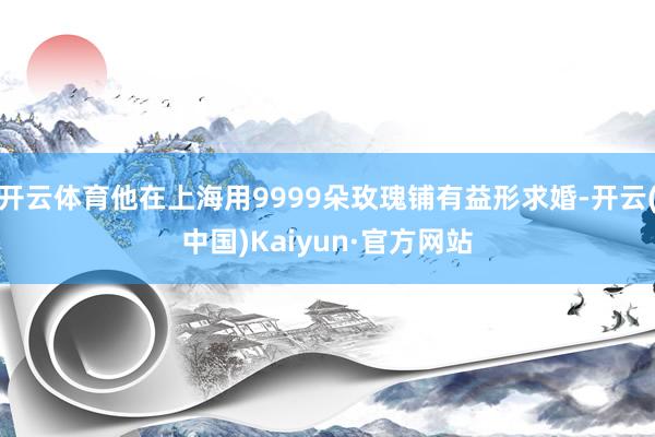 开云体育他在上海用9999朵玫瑰铺有益形求婚-开云(中国)Kaiyun·官方网站