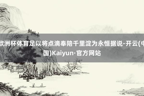 欧洲杯体育足以将点滴奉陪千里淀为永恒据说-开云(中国)Kaiyun·官方网站