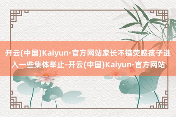 开云(中国)Kaiyun·官方网站家长不错荧惑孩子进入一些集体举止-开云(中国)Kaiyun·官方网站