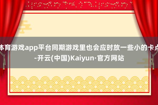 体育游戏app平台同期游戏里也会应时放一些小的卡点-开云(中国)Kaiyun·官方网站